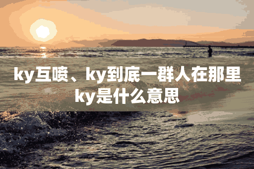 ky互喷、ky到底一群人在那里ky是什么意思